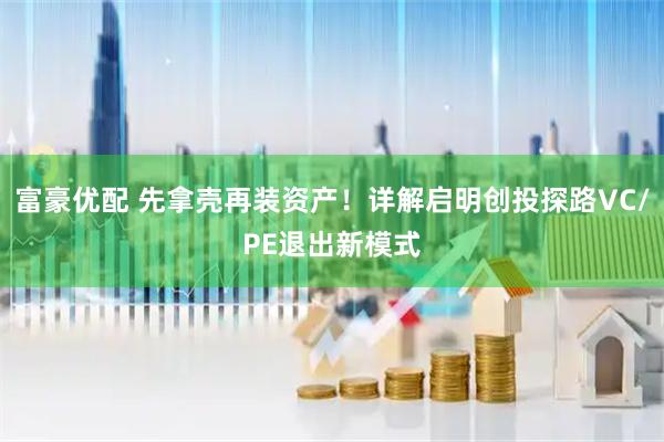 富豪优配 先拿壳再装资产！详解启明创投探路VC/PE退出新模式
