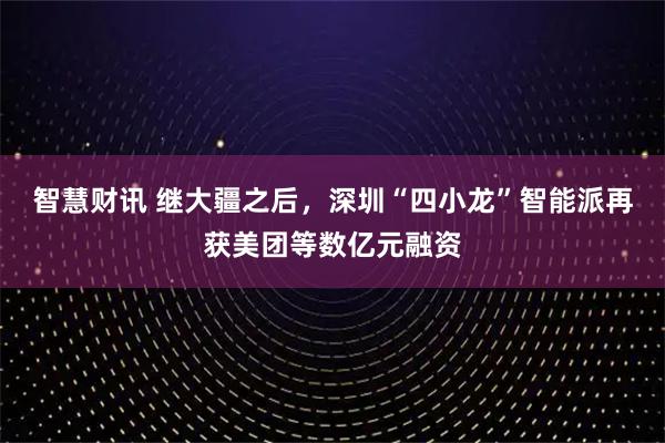 智慧财讯 继大疆之后，深圳“四小龙”智能派再获美团等数亿元融资