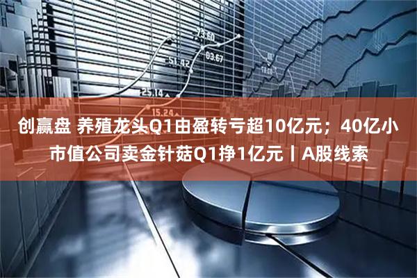 创赢盘 养殖龙头Q1由盈转亏超10亿元;40亿小市值公司卖金针菇Q1挣1亿元丨A股线索