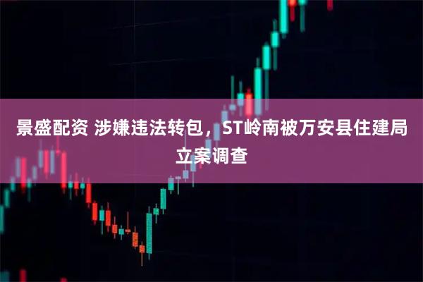 景盛配资 涉嫌违法转包，ST岭南被万安县住建局立案调查