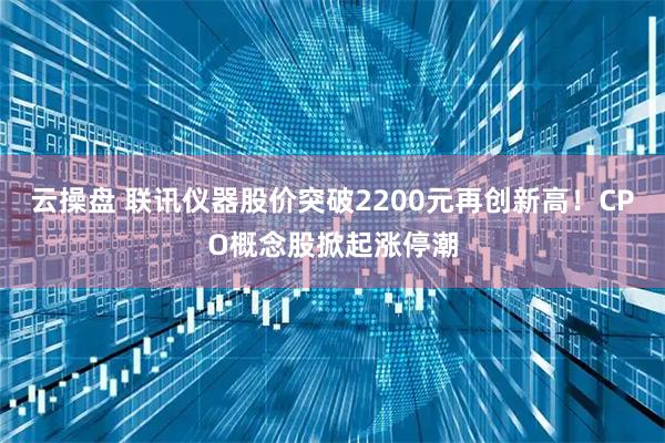 云操盘 联讯仪器股价突破2200元再创新高！CPO概念股掀起涨停潮