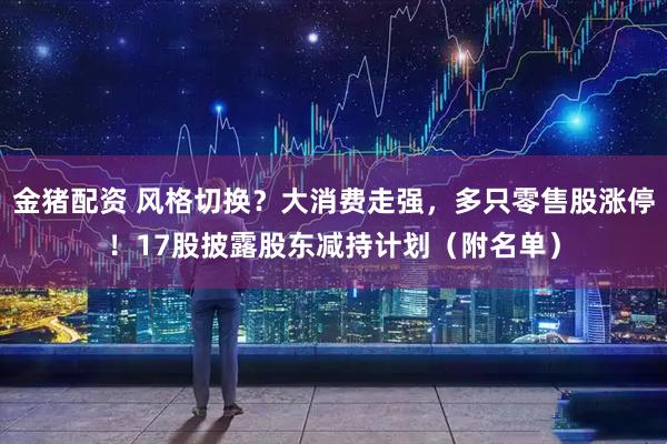 金猪配资 风格切换？大消费走强，多只零售股涨停！17股披露股东减持计划（附名单）