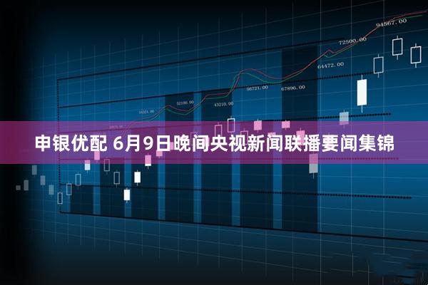 申银优配 6月9日晚间央视新闻联播要闻集锦