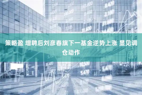 策略盈 增聘后刘彦春旗下一基金逆势上涨 显见调仓动作