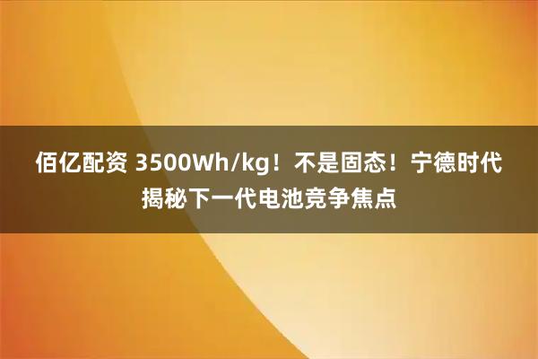 佰亿配资 3500Wh/kg！不是固态！宁德时代揭秘下一代电池竞争焦点