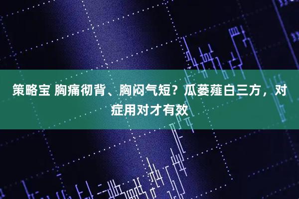策略宝 胸痛彻背、胸闷气短?瓜蒌薤白三方,对症用对才有效