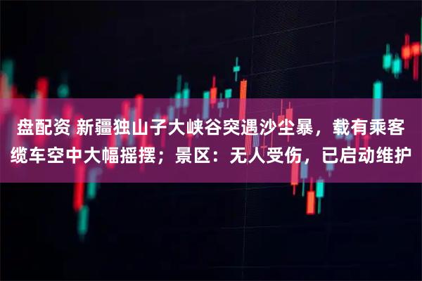 盘配资 新疆独山子大峡谷突遇沙尘暴,载有乘客缆车空中大幅摇摆;景区:无人受伤,已启动维护