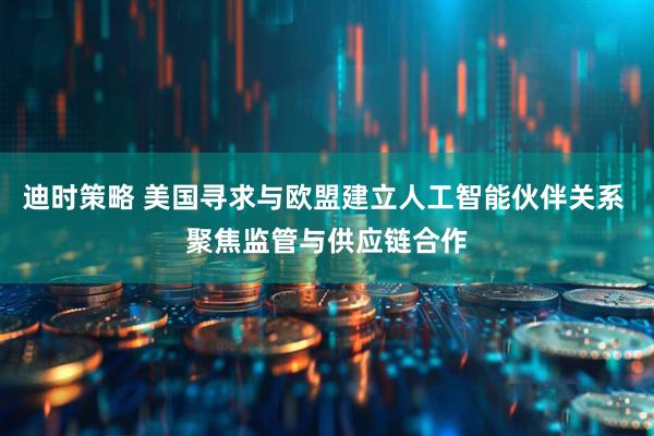 迪时策略 美国寻求与欧盟建立人工智能伙伴关系 聚焦监管与供应链合作