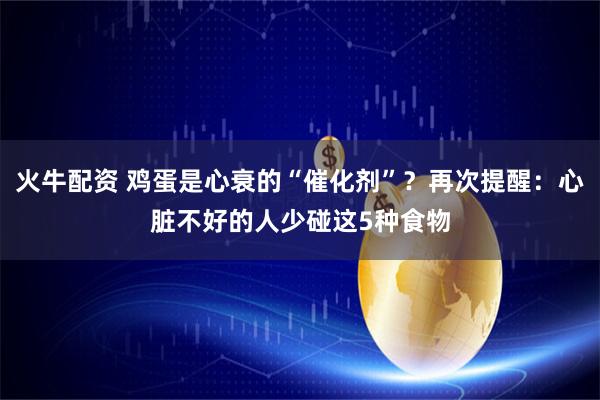 火牛配资 鸡蛋是心衰的“催化剂”？再次提醒：心脏不好的人少碰这5种食物