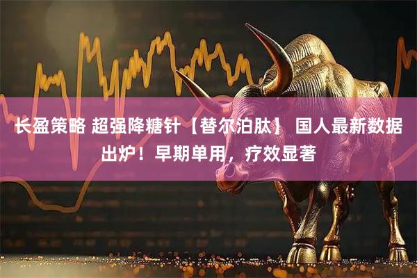 长盈策略 超强降糖针【替尔泊肽】 国人最新数据出炉！早期单用，疗效显著