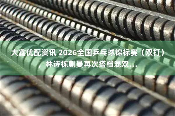大鑫优配资讯 2026全国乒乓球锦标赛（双打），林诗栋蒯曼再次搭档混双…