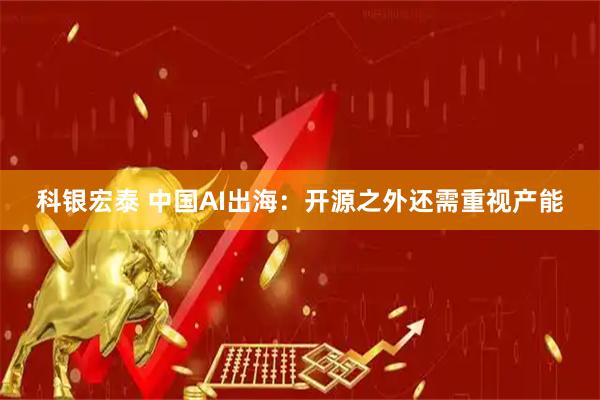 科银宏泰 中国AI出海:开源之外还需重视产能