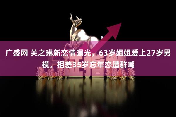 广盛网 关之琳新恋情曝光,63岁姐姐爱上27岁男模,相差35岁忘年恋遭群嘲