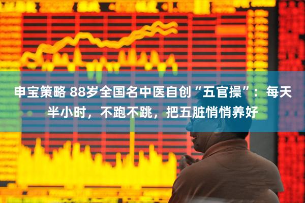 申宝策略 88岁全国名中医自创“五官操”：每天半小时，不跑不跳，把五脏悄悄养好