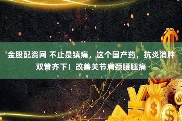 金股配资网 不止是镇痛，这个国产药，抗炎消肿双管齐下！改善关节肩颈腰腿痛