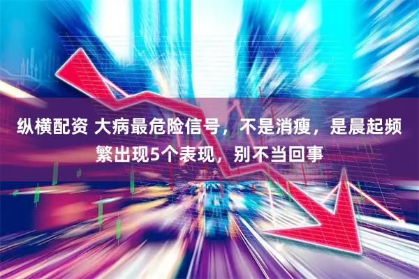 纵横配资 大病最危险信号,不是消瘦,是晨起频繁出现5个表现,别不当回事