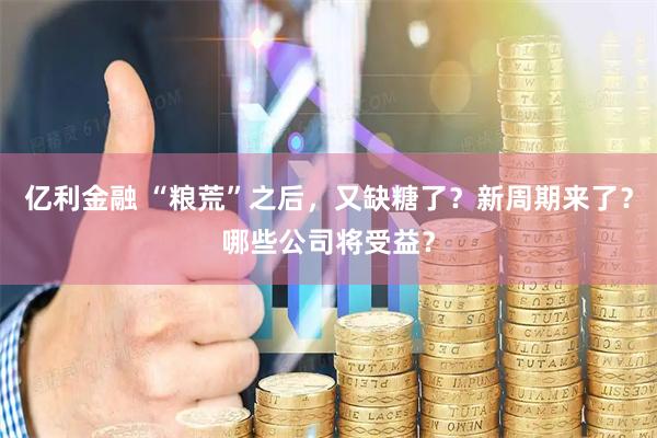 亿利金融 “粮荒”之后，又缺糖了？新周期来了？哪些公司将受益？